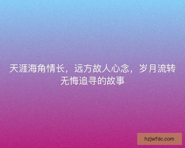 天涯海角情长，远方故人心念，岁月流转无悔追寻的故事