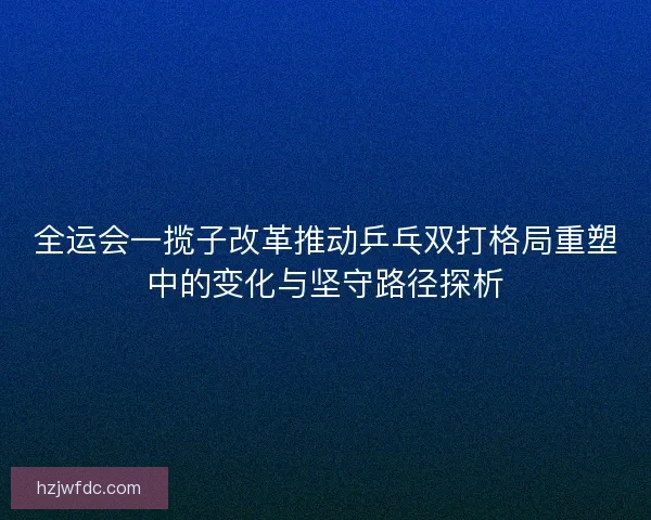 全运会一揽子改革推动乒乓双打格局重塑中的变化与坚守路径探析