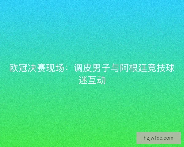 欧冠决赛现场：调皮男子与阿根廷竞技球迷互动