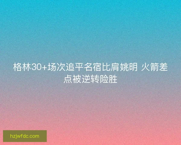 格林30+场次追平名宿比肩姚明 火箭差点被逆转险胜