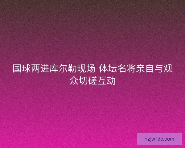 国球两进库尔勒现场 体坛名将亲自与观众切磋互动