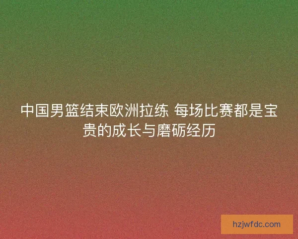 中国男篮结束欧洲拉练 每场比赛都是宝贵的成长与磨砺经历