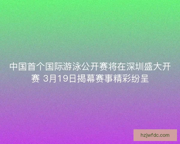 中国首个国际游泳公开赛将在深圳盛大开赛 3月19日揭幕赛事精彩纷呈