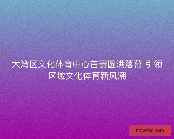 大湾区文化体育中心首赛圆满落幕 引领区域文化体育新风潮
